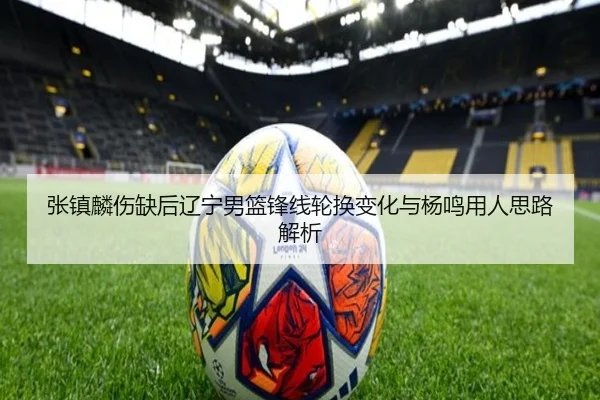 张镇麟伤缺后辽宁男篮锋线轮换变化与杨鸣用人思路解析